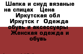 Шапка и снуд вязаные на спицах › Цена ­ 2 500 - Иркутская обл., Иркутск г. Одежда, обувь и аксессуары » Женская одежда и обувь   